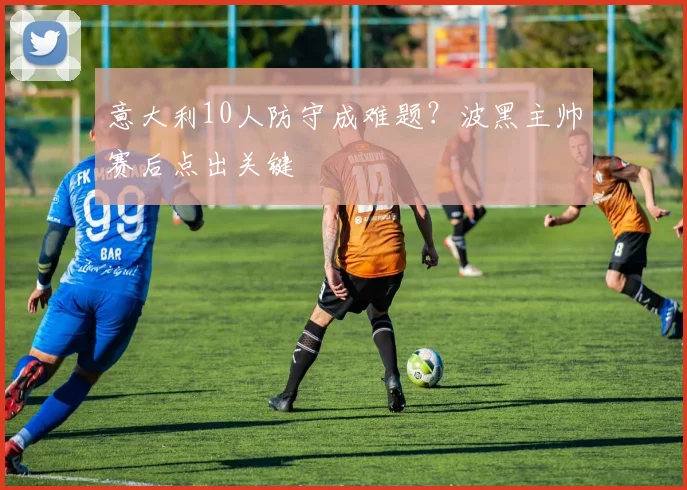 意大利10人防守成难题？波黑主帅赛后点出关键