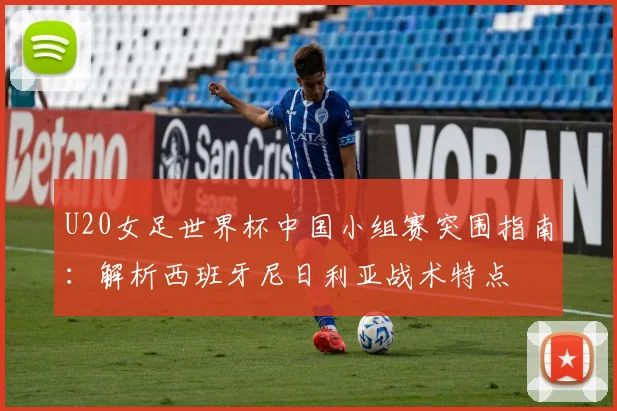 U20女足世界杯中国小组赛突围指南：解析西班牙尼日利亚战术特点