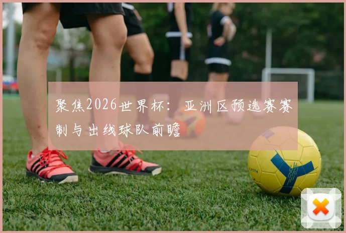 聚焦2026世界杯：亚洲区预选赛赛制与出线球队前瞻