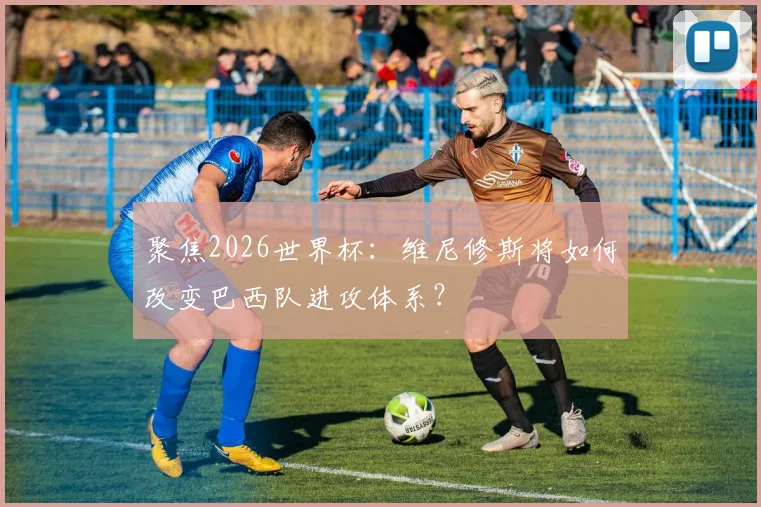 聚焦2026世界杯：维尼修斯将如何改变巴西队进攻体系？