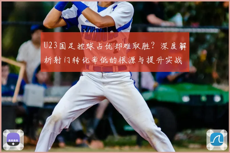 U23国足控球占优却难取胜？深度解析射门转化率低的根源与提升实战方法
