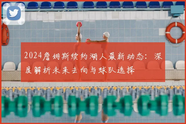 2024詹姆斯续约湖人最新动态：深度解析未来去向与球队选择