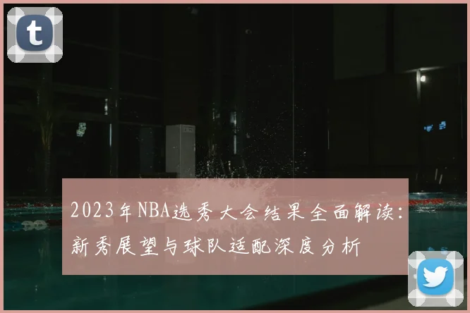 2023年NBA选秀大会结果全面解读：新秀展望与球队适配深度分析