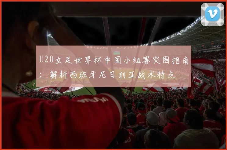 U20女足世界杯中国小组赛突围指南：解析西班牙尼日利亚战术特点