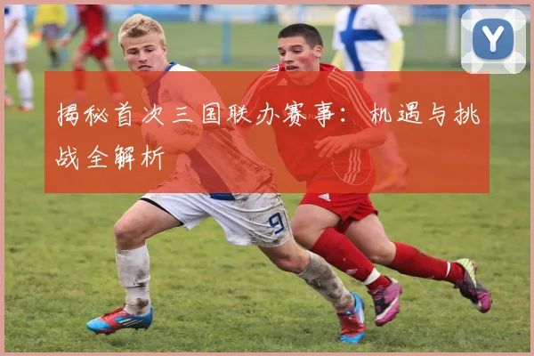 揭秘首次三国联办赛事：机遇与挑战全解析