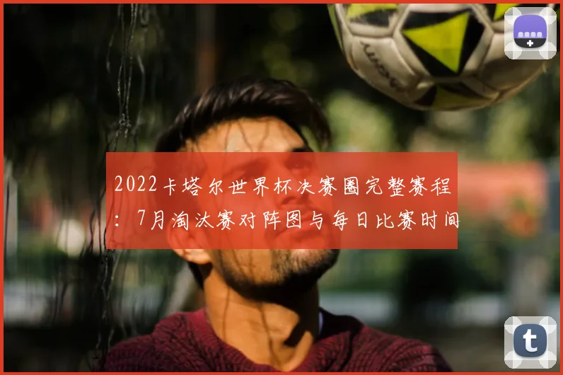 2022卡塔尔世界杯决赛圈完整赛程：7月淘汰赛对阵图与每日比赛时间一览