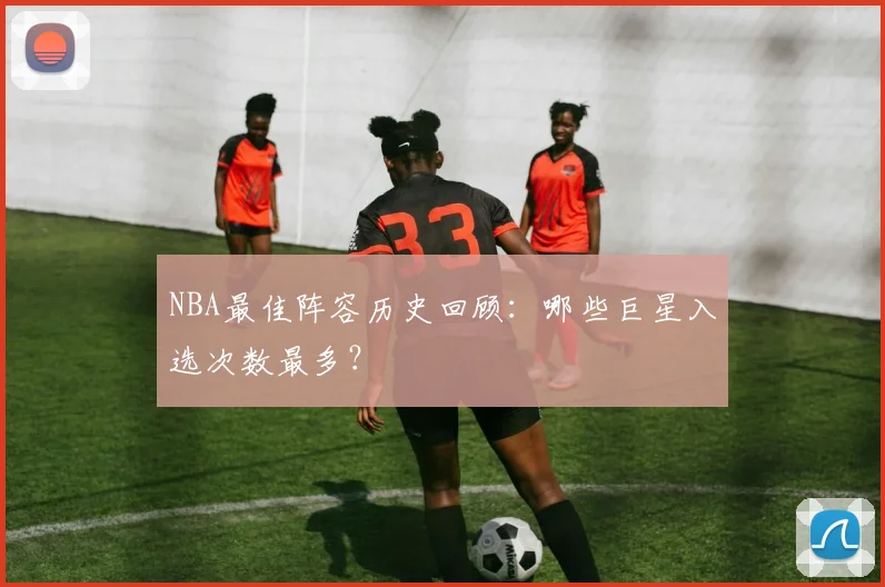 NBA最佳阵容历史回顾：哪些巨星入选次数最多？
